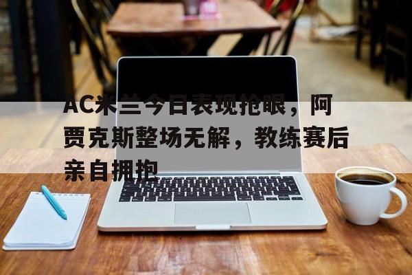 AC米兰今日表现抢眼，阿贾克斯整场无解，教练赛后亲自拥抱